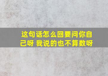 这句话怎么回要问你自己呀 我说的也不算数呀